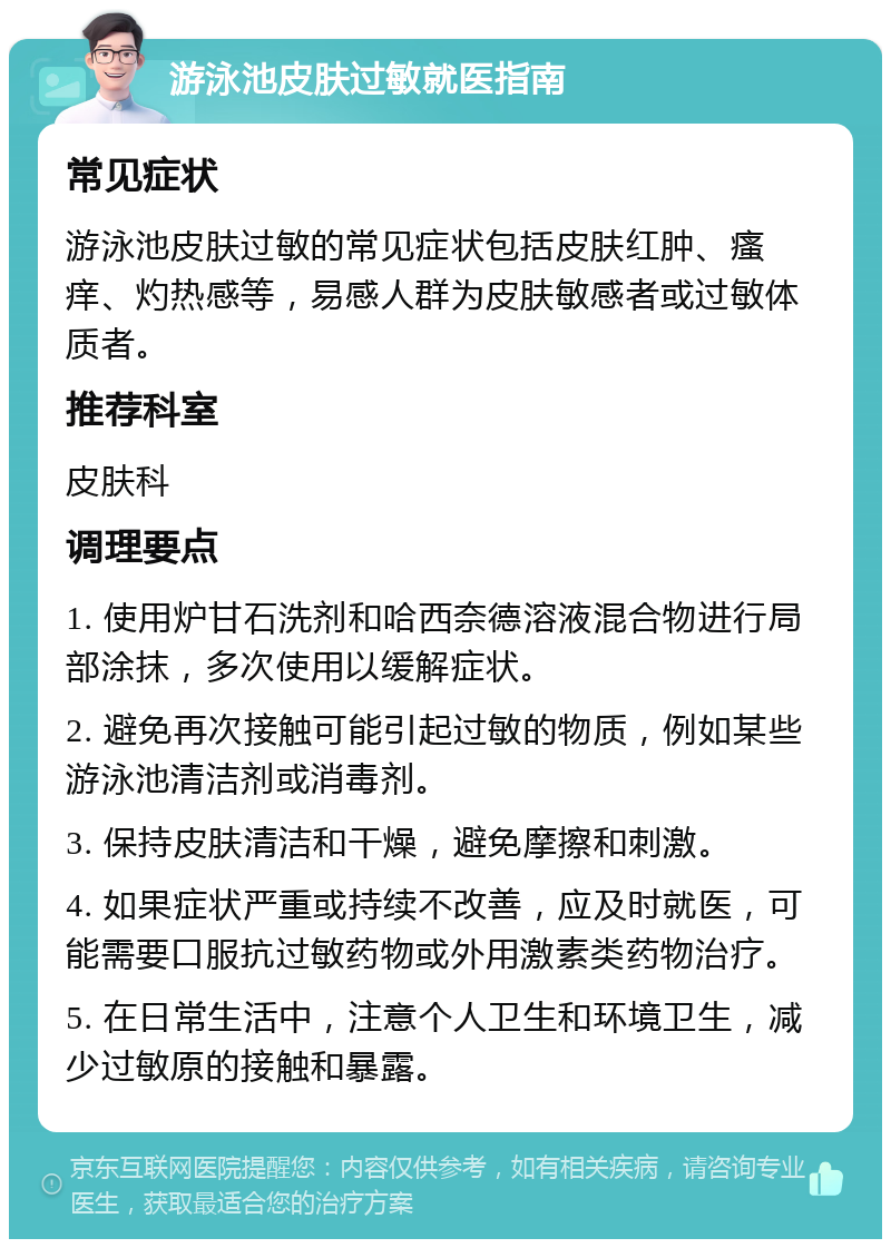 游泳池皮肤过敏就医指南 常见症状 游泳池皮肤过敏的常见症状包括皮肤红肿、瘙痒、灼热感等，易感人群为皮肤敏感者或过敏体质者。 推荐科室 皮肤科 调理要点 1. 使用炉甘石洗剂和哈西奈德溶液混合物进行局部涂抹，多次使用以缓解症状。 2. 避免再次接触可能引起过敏的物质，例如某些游泳池清洁剂或消毒剂。 3. 保持皮肤清洁和干燥，避免摩擦和刺激。 4. 如果症状严重或持续不改善，应及时就医，可能需要口服抗过敏药物或外用激素类药物治疗。 5. 在日常生活中，注意个人卫生和环境卫生，减少过敏原的接触和暴露。