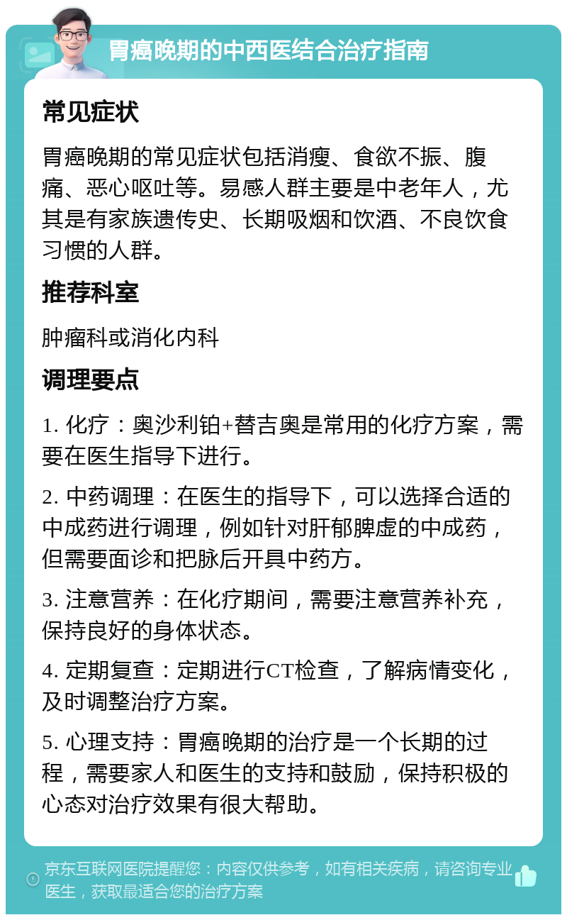 胃癌晚期的中西医结合治疗指南 常见症状 胃癌晚期的常见症状包括消瘦、食欲不振、腹痛、恶心呕吐等。易感人群主要是中老年人，尤其是有家族遗传史、长期吸烟和饮酒、不良饮食习惯的人群。 推荐科室 肿瘤科或消化内科 调理要点 1. 化疗：奥沙利铂+替吉奥是常用的化疗方案，需要在医生指导下进行。 2. 中药调理：在医生的指导下，可以选择合适的中成药进行调理，例如针对肝郁脾虚的中成药，但需要面诊和把脉后开具中药方。 3. 注意营养：在化疗期间，需要注意营养补充，保持良好的身体状态。 4. 定期复查：定期进行CT检查，了解病情变化，及时调整治疗方案。 5. 心理支持：胃癌晚期的治疗是一个长期的过程，需要家人和医生的支持和鼓励，保持积极的心态对治疗效果有很大帮助。