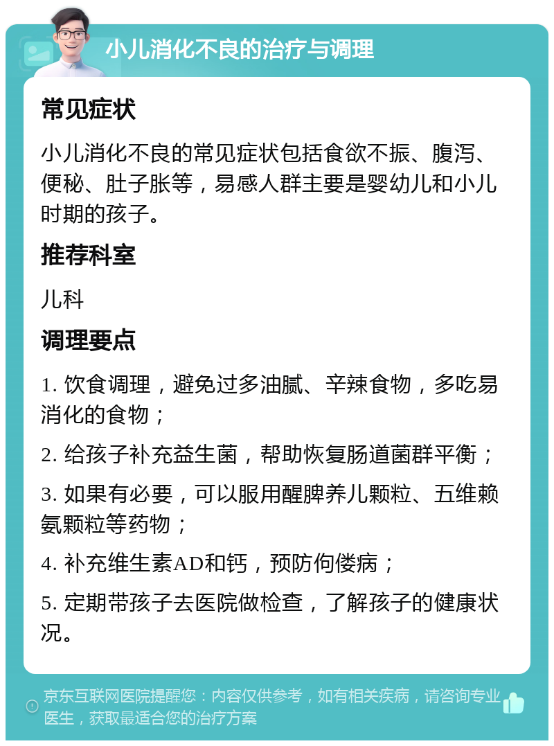 小儿消化不良的治疗与调理 常见症状 小儿消化不良的常见症状包括食欲不振、腹泻、便秘、肚子胀等，易感人群主要是婴幼儿和小儿时期的孩子。 推荐科室 儿科 调理要点 1. 饮食调理，避免过多油腻、辛辣食物，多吃易消化的食物； 2. 给孩子补充益生菌，帮助恢复肠道菌群平衡； 3. 如果有必要，可以服用醒脾养儿颗粒、五维赖氨颗粒等药物； 4. 补充维生素AD和钙，预防佝偻病； 5. 定期带孩子去医院做检查，了解孩子的健康状况。