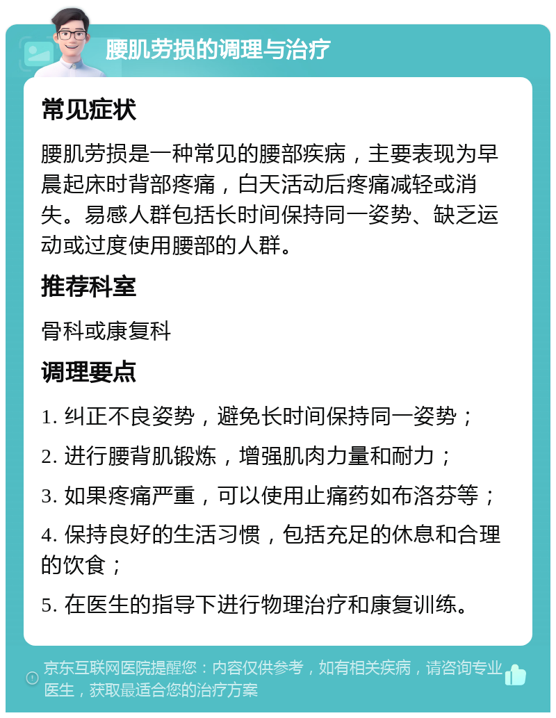 腰肌劳损的调理与治疗 常见症状 腰肌劳损是一种常见的腰部疾病，主要表现为早晨起床时背部疼痛，白天活动后疼痛减轻或消失。易感人群包括长时间保持同一姿势、缺乏运动或过度使用腰部的人群。 推荐科室 骨科或康复科 调理要点 1. 纠正不良姿势，避免长时间保持同一姿势； 2. 进行腰背肌锻炼，增强肌肉力量和耐力； 3. 如果疼痛严重，可以使用止痛药如布洛芬等； 4. 保持良好的生活习惯，包括充足的休息和合理的饮食； 5. 在医生的指导下进行物理治疗和康复训练。