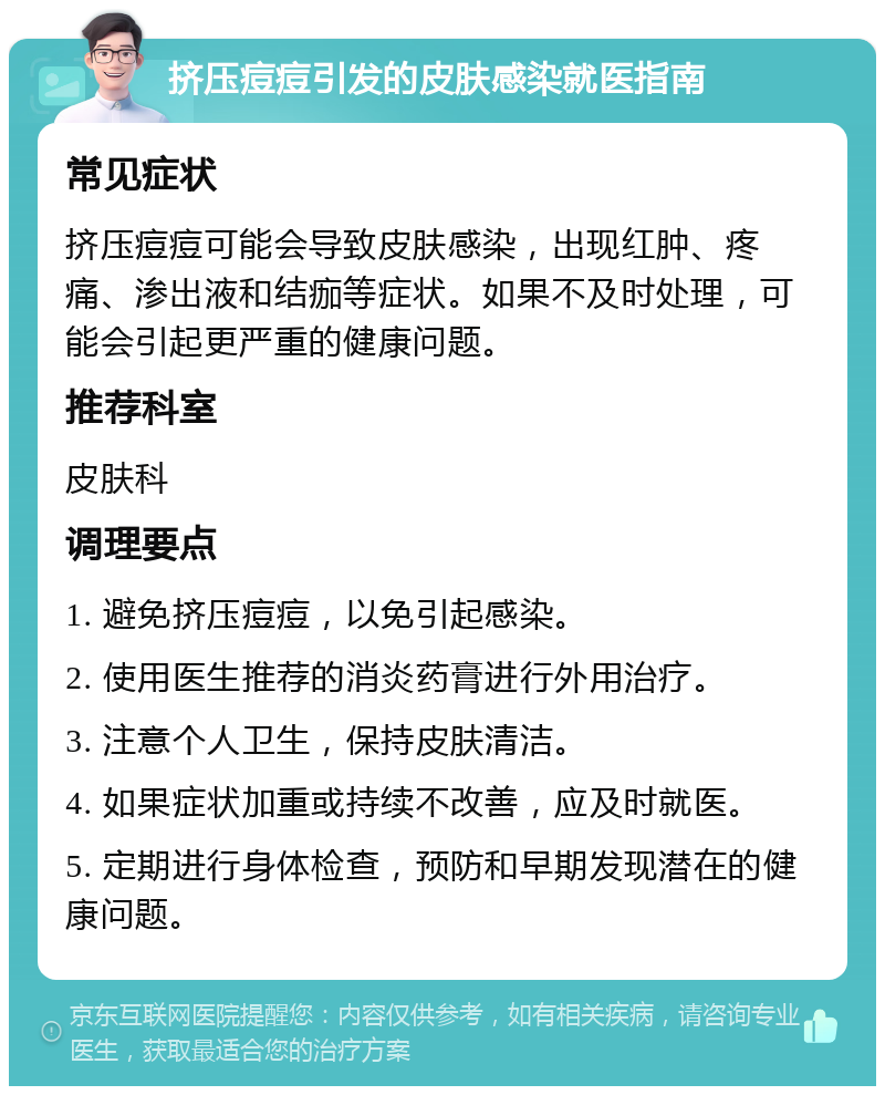 挤压痘痘引发的皮肤感染就医指南 常见症状 挤压痘痘可能会导致皮肤感染，出现红肿、疼痛、渗出液和结痂等症状。如果不及时处理，可能会引起更严重的健康问题。 推荐科室 皮肤科 调理要点 1. 避免挤压痘痘，以免引起感染。 2. 使用医生推荐的消炎药膏进行外用治疗。 3. 注意个人卫生，保持皮肤清洁。 4. 如果症状加重或持续不改善，应及时就医。 5. 定期进行身体检查，预防和早期发现潜在的健康问题。