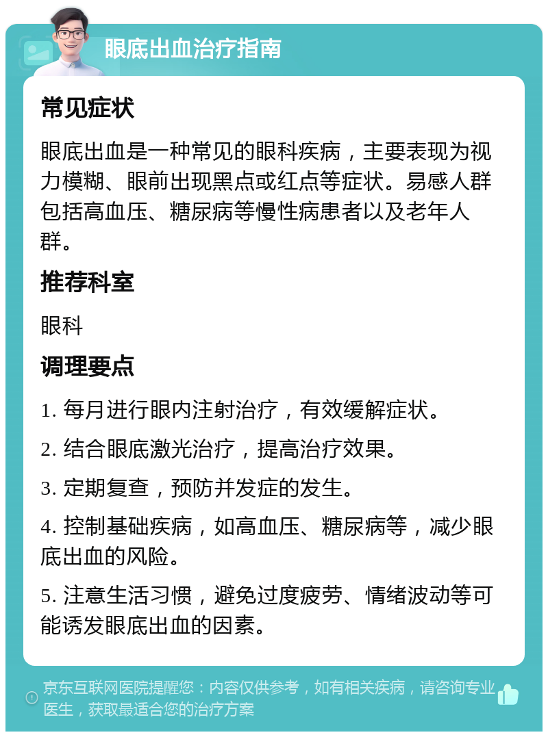 眼底出血治疗指南 常见症状 眼底出血是一种常见的眼科疾病，主要表现为视力模糊、眼前出现黑点或红点等症状。易感人群包括高血压、糖尿病等慢性病患者以及老年人群。 推荐科室 眼科 调理要点 1. 每月进行眼内注射治疗，有效缓解症状。 2. 结合眼底激光治疗，提高治疗效果。 3. 定期复查，预防并发症的发生。 4. 控制基础疾病，如高血压、糖尿病等，减少眼底出血的风险。 5. 注意生活习惯，避免过度疲劳、情绪波动等可能诱发眼底出血的因素。