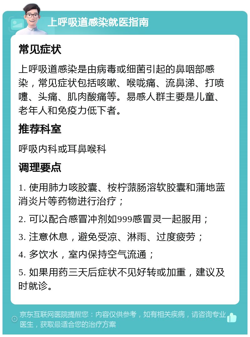 上呼吸道感染就医指南 常见症状 上呼吸道感染是由病毒或细菌引起的鼻咽部感染，常见症状包括咳嗽、喉咙痛、流鼻涕、打喷嚏、头痛、肌肉酸痛等。易感人群主要是儿童、老年人和免疫力低下者。 推荐科室 呼吸内科或耳鼻喉科 调理要点 1. 使用肺力咳胶囊、桉柠蒎肠溶软胶囊和蒲地蓝消炎片等药物进行治疗； 2. 可以配合感冒冲剂如999感冒灵一起服用； 3. 注意休息，避免受凉、淋雨、过度疲劳； 4. 多饮水，室内保持空气流通； 5. 如果用药三天后症状不见好转或加重，建议及时就诊。