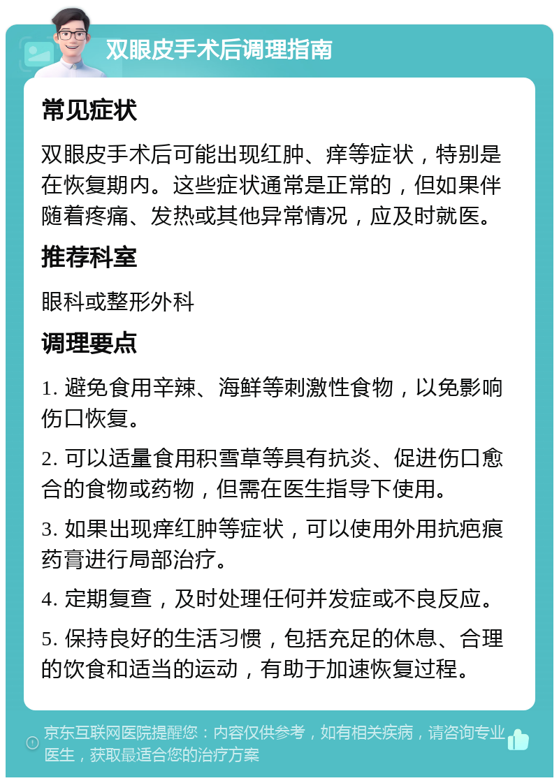 双眼皮手术后调理指南 常见症状 双眼皮手术后可能出现红肿、痒等症状，特别是在恢复期内。这些症状通常是正常的，但如果伴随着疼痛、发热或其他异常情况，应及时就医。 推荐科室 眼科或整形外科 调理要点 1. 避免食用辛辣、海鲜等刺激性食物，以免影响伤口恢复。 2. 可以适量食用积雪草等具有抗炎、促进伤口愈合的食物或药物，但需在医生指导下使用。 3. 如果出现痒红肿等症状，可以使用外用抗疤痕药膏进行局部治疗。 4. 定期复查，及时处理任何并发症或不良反应。 5. 保持良好的生活习惯，包括充足的休息、合理的饮食和适当的运动，有助于加速恢复过程。