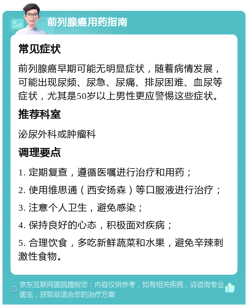 前列腺癌用药指南 常见症状 前列腺癌早期可能无明显症状，随着病情发展，可能出现尿频、尿急、尿痛、排尿困难、血尿等症状，尤其是50岁以上男性更应警惕这些症状。 推荐科室 泌尿外科或肿瘤科 调理要点 1. 定期复查，遵循医嘱进行治疗和用药； 2. 使用维思通（西安扬森）等口服液进行治疗； 3. 注意个人卫生，避免感染； 4. 保持良好的心态，积极面对疾病； 5. 合理饮食，多吃新鲜蔬菜和水果，避免辛辣刺激性食物。