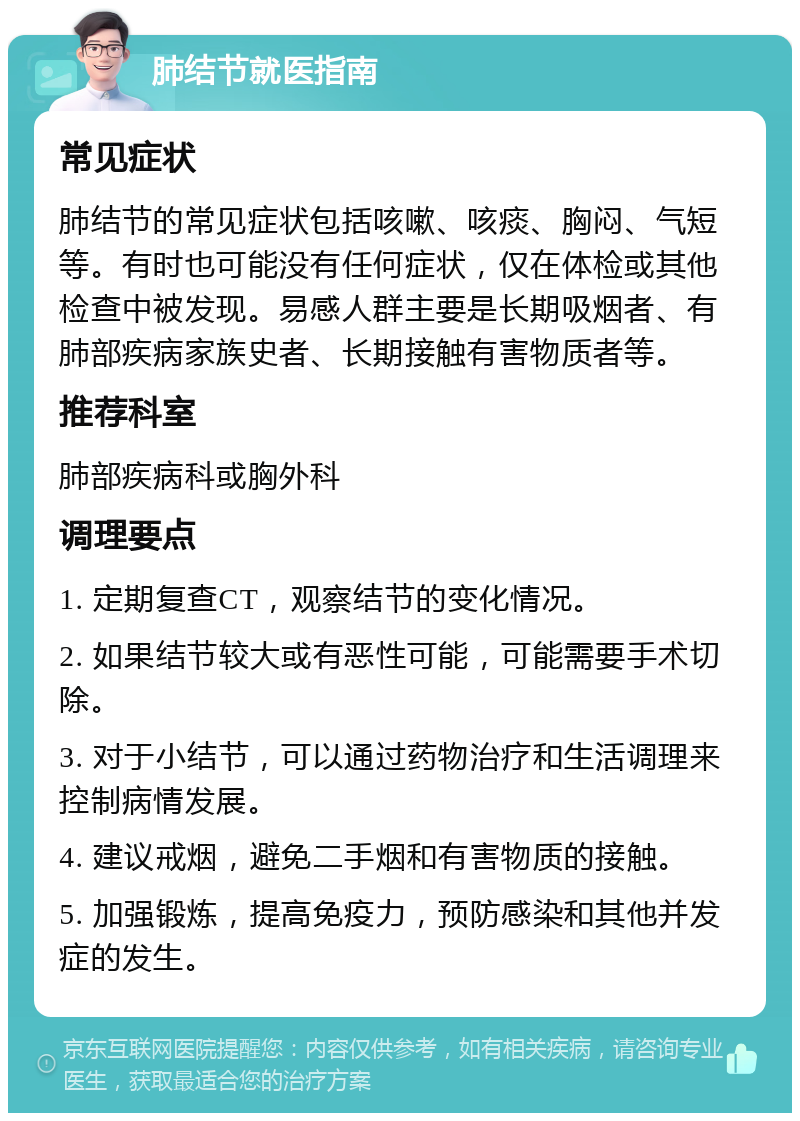 肺结节就医指南 常见症状 肺结节的常见症状包括咳嗽、咳痰、胸闷、气短等。有时也可能没有任何症状，仅在体检或其他检查中被发现。易感人群主要是长期吸烟者、有肺部疾病家族史者、长期接触有害物质者等。 推荐科室 肺部疾病科或胸外科 调理要点 1. 定期复查CT，观察结节的变化情况。 2. 如果结节较大或有恶性可能，可能需要手术切除。 3. 对于小结节，可以通过药物治疗和生活调理来控制病情发展。 4. 建议戒烟，避免二手烟和有害物质的接触。 5. 加强锻炼，提高免疫力，预防感染和其他并发症的发生。