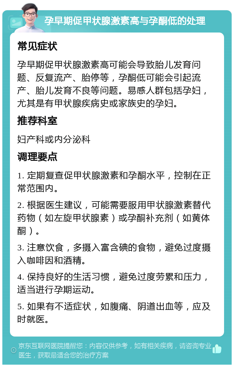 孕早期促甲状腺激素高与孕酮低的处理 常见症状 孕早期促甲状腺激素高可能会导致胎儿发育问题、反复流产、胎停等，孕酮低可能会引起流产、胎儿发育不良等问题。易感人群包括孕妇，尤其是有甲状腺疾病史或家族史的孕妇。 推荐科室 妇产科或内分泌科 调理要点 1. 定期复查促甲状腺激素和孕酮水平，控制在正常范围内。 2. 根据医生建议，可能需要服用甲状腺激素替代药物（如左旋甲状腺素）或孕酮补充剂（如黄体酮）。 3. 注意饮食，多摄入富含碘的食物，避免过度摄入咖啡因和酒精。 4. 保持良好的生活习惯，避免过度劳累和压力，适当进行孕期运动。 5. 如果有不适症状，如腹痛、阴道出血等，应及时就医。