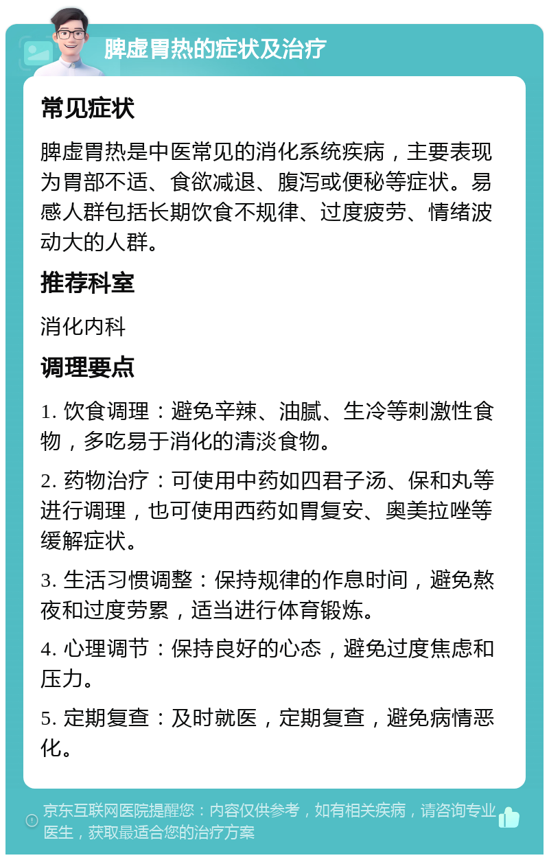 脾虚胃热的症状及治疗 常见症状 脾虚胃热是中医常见的消化系统疾病，主要表现为胃部不适、食欲减退、腹泻或便秘等症状。易感人群包括长期饮食不规律、过度疲劳、情绪波动大的人群。 推荐科室 消化内科 调理要点 1. 饮食调理：避免辛辣、油腻、生冷等刺激性食物，多吃易于消化的清淡食物。 2. 药物治疗：可使用中药如四君子汤、保和丸等进行调理，也可使用西药如胃复安、奥美拉唑等缓解症状。 3. 生活习惯调整：保持规律的作息时间，避免熬夜和过度劳累，适当进行体育锻炼。 4. 心理调节：保持良好的心态，避免过度焦虑和压力。 5. 定期复查：及时就医，定期复查，避免病情恶化。