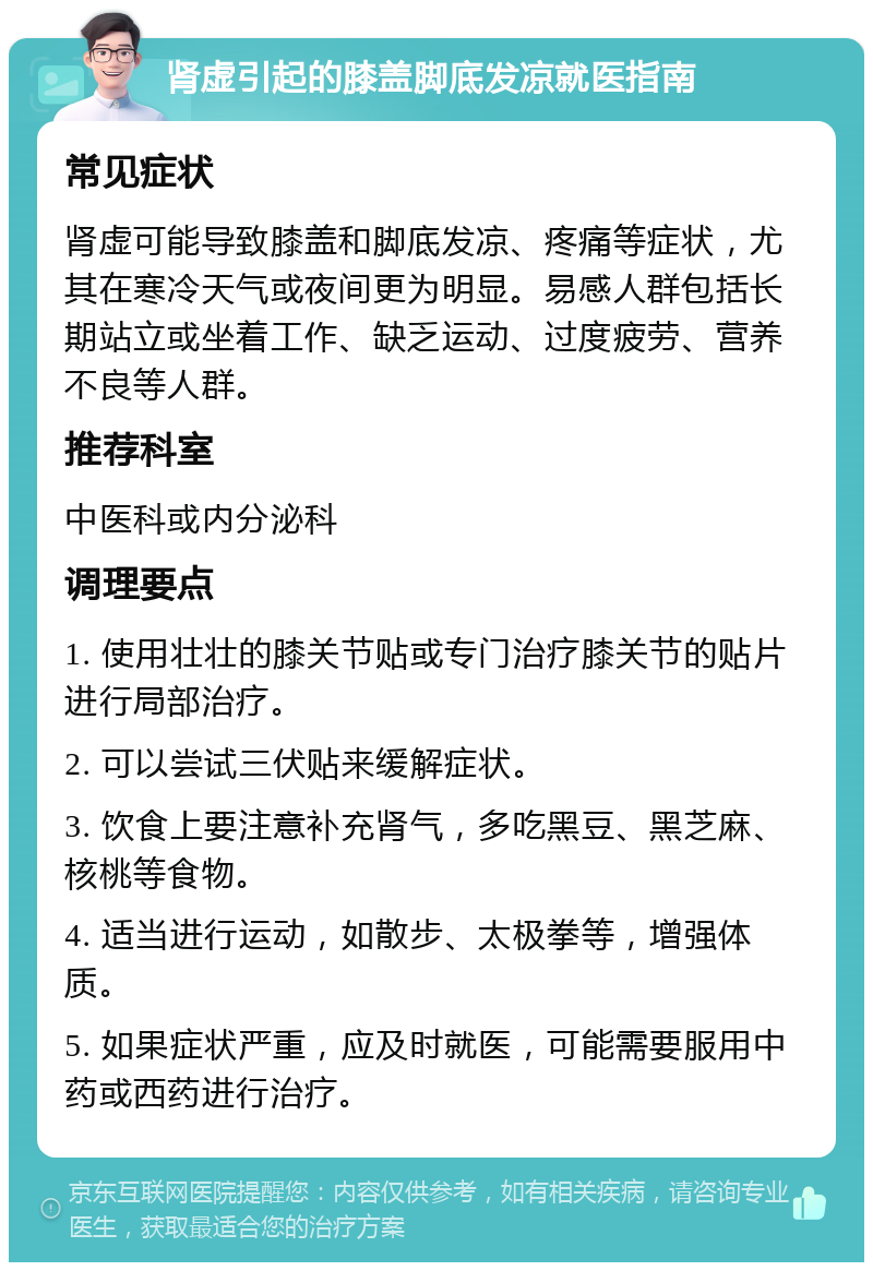 肾虚引起的膝盖脚底发凉就医指南 常见症状 肾虚可能导致膝盖和脚底发凉、疼痛等症状，尤其在寒冷天气或夜间更为明显。易感人群包括长期站立或坐着工作、缺乏运动、过度疲劳、营养不良等人群。 推荐科室 中医科或内分泌科 调理要点 1. 使用壮壮的膝关节贴或专门治疗膝关节的贴片进行局部治疗。 2. 可以尝试三伏贴来缓解症状。 3. 饮食上要注意补充肾气，多吃黑豆、黑芝麻、核桃等食物。 4. 适当进行运动，如散步、太极拳等，增强体质。 5. 如果症状严重，应及时就医，可能需要服用中药或西药进行治疗。