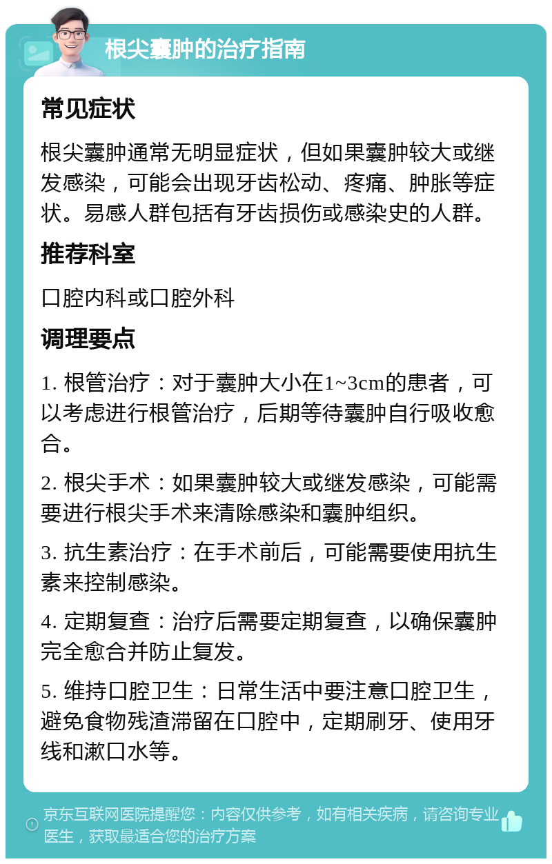 根尖囊肿的治疗指南 常见症状 根尖囊肿通常无明显症状，但如果囊肿较大或继发感染，可能会出现牙齿松动、疼痛、肿胀等症状。易感人群包括有牙齿损伤或感染史的人群。 推荐科室 口腔内科或口腔外科 调理要点 1. 根管治疗：对于囊肿大小在1~3cm的患者，可以考虑进行根管治疗，后期等待囊肿自行吸收愈合。 2. 根尖手术：如果囊肿较大或继发感染，可能需要进行根尖手术来清除感染和囊肿组织。 3. 抗生素治疗：在手术前后，可能需要使用抗生素来控制感染。 4. 定期复查：治疗后需要定期复查，以确保囊肿完全愈合并防止复发。 5. 维持口腔卫生：日常生活中要注意口腔卫生，避免食物残渣滞留在口腔中，定期刷牙、使用牙线和漱口水等。