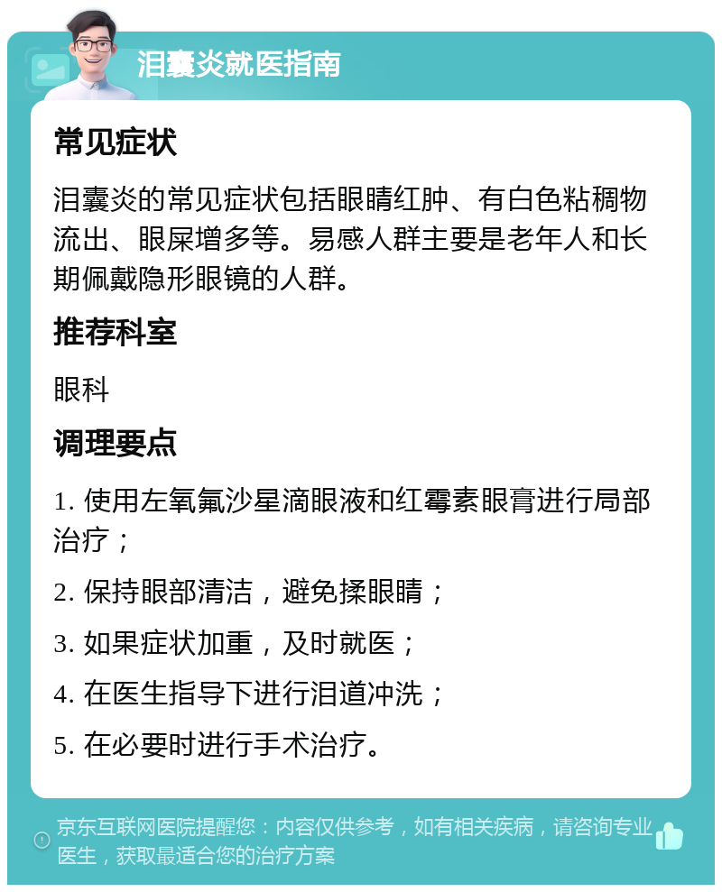 泪囊炎就医指南 常见症状 泪囊炎的常见症状包括眼睛红肿、有白色粘稠物流出、眼屎增多等。易感人群主要是老年人和长期佩戴隐形眼镜的人群。 推荐科室 眼科 调理要点 1. 使用左氧氟沙星滴眼液和红霉素眼膏进行局部治疗； 2. 保持眼部清洁，避免揉眼睛； 3. 如果症状加重，及时就医； 4. 在医生指导下进行泪道冲洗； 5. 在必要时进行手术治疗。