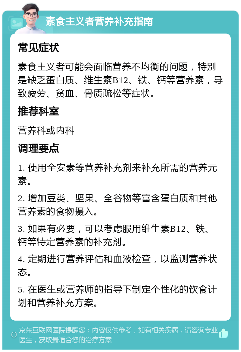 素食主义者营养补充指南 常见症状 素食主义者可能会面临营养不均衡的问题，特别是缺乏蛋白质、维生素B12、铁、钙等营养素，导致疲劳、贫血、骨质疏松等症状。 推荐科室 营养科或内科 调理要点 1. 使用全安素等营养补充剂来补充所需的营养元素。 2. 增加豆类、坚果、全谷物等富含蛋白质和其他营养素的食物摄入。 3. 如果有必要，可以考虑服用维生素B12、铁、钙等特定营养素的补充剂。 4. 定期进行营养评估和血液检查，以监测营养状态。 5. 在医生或营养师的指导下制定个性化的饮食计划和营养补充方案。