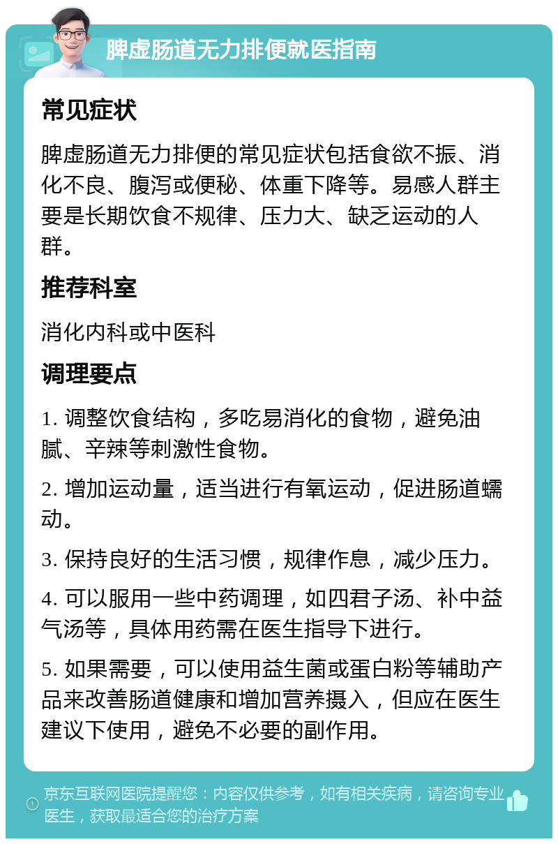 脾虚肠道无力排便就医指南 常见症状 脾虚肠道无力排便的常见症状包括食欲不振、消化不良、腹泻或便秘、体重下降等。易感人群主要是长期饮食不规律、压力大、缺乏运动的人群。 推荐科室 消化内科或中医科 调理要点 1. 调整饮食结构，多吃易消化的食物，避免油腻、辛辣等刺激性食物。 2. 增加运动量，适当进行有氧运动，促进肠道蠕动。 3. 保持良好的生活习惯，规律作息，减少压力。 4. 可以服用一些中药调理，如四君子汤、补中益气汤等，具体用药需在医生指导下进行。 5. 如果需要，可以使用益生菌或蛋白粉等辅助产品来改善肠道健康和增加营养摄入，但应在医生建议下使用，避免不必要的副作用。