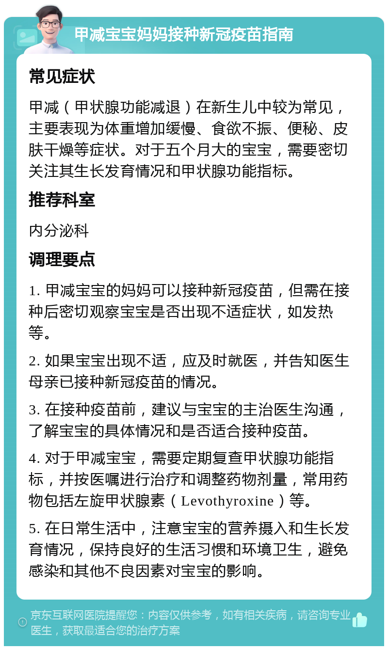 甲减宝宝妈妈接种新冠疫苗指南 常见症状 甲减（甲状腺功能减退）在新生儿中较为常见，主要表现为体重增加缓慢、食欲不振、便秘、皮肤干燥等症状。对于五个月大的宝宝，需要密切关注其生长发育情况和甲状腺功能指标。 推荐科室 内分泌科 调理要点 1. 甲减宝宝的妈妈可以接种新冠疫苗，但需在接种后密切观察宝宝是否出现不适症状，如发热等。 2. 如果宝宝出现不适，应及时就医，并告知医生母亲已接种新冠疫苗的情况。 3. 在接种疫苗前，建议与宝宝的主治医生沟通，了解宝宝的具体情况和是否适合接种疫苗。 4. 对于甲减宝宝，需要定期复查甲状腺功能指标，并按医嘱进行治疗和调整药物剂量，常用药物包括左旋甲状腺素（Levothyroxine）等。 5. 在日常生活中，注意宝宝的营养摄入和生长发育情况，保持良好的生活习惯和环境卫生，避免感染和其他不良因素对宝宝的影响。