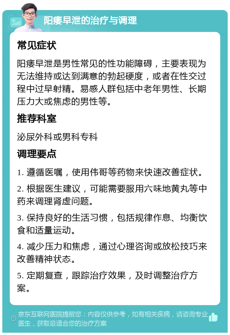 阳痿早泄的治疗与调理 常见症状 阳痿早泄是男性常见的性功能障碍，主要表现为无法维持或达到满意的勃起硬度，或者在性交过程中过早射精。易感人群包括中老年男性、长期压力大或焦虑的男性等。 推荐科室 泌尿外科或男科专科 调理要点 1. 遵循医嘱，使用伟哥等药物来快速改善症状。 2. 根据医生建议，可能需要服用六味地黄丸等中药来调理肾虚问题。 3. 保持良好的生活习惯，包括规律作息、均衡饮食和适量运动。 4. 减少压力和焦虑，通过心理咨询或放松技巧来改善精神状态。 5. 定期复查，跟踪治疗效果，及时调整治疗方案。