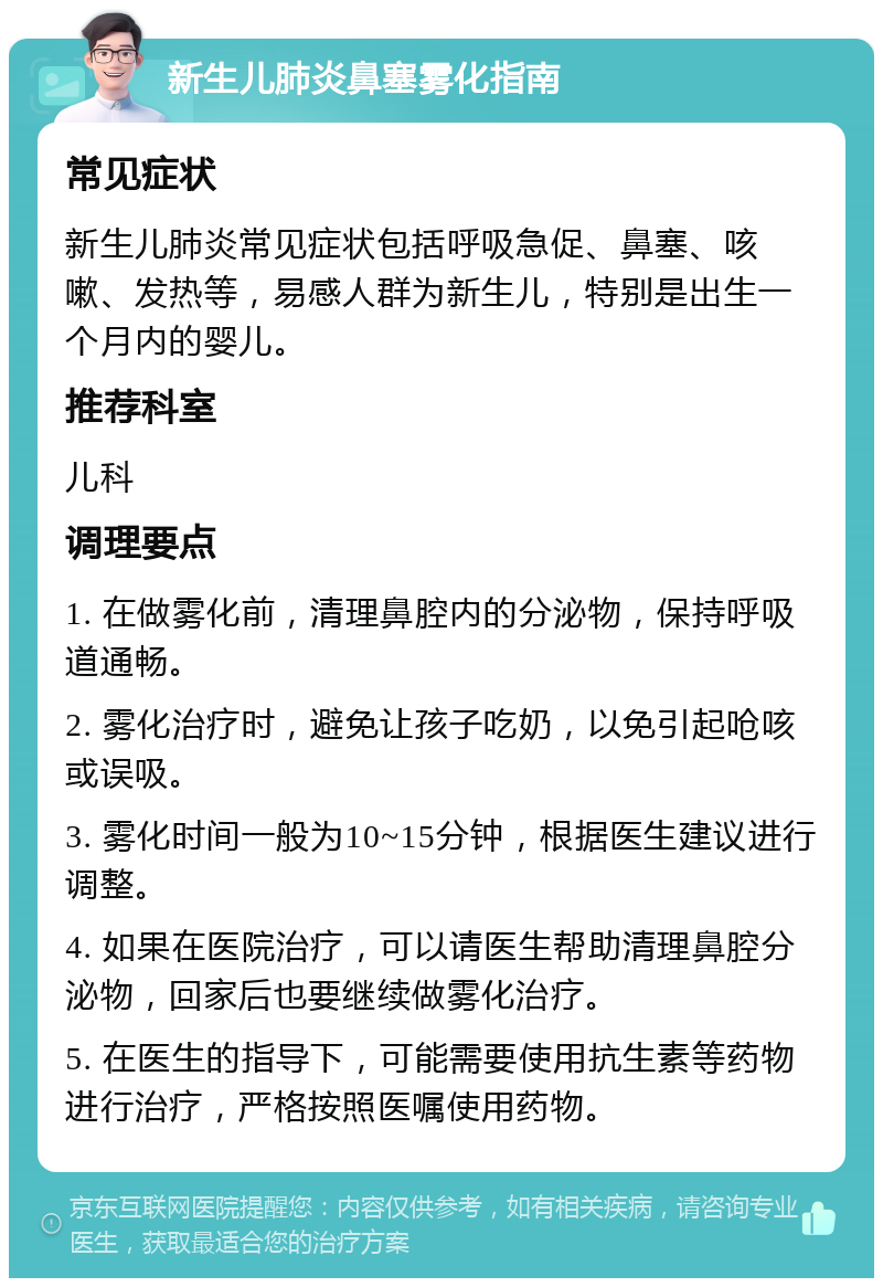 新生儿肺炎鼻塞雾化指南 常见症状 新生儿肺炎常见症状包括呼吸急促、鼻塞、咳嗽、发热等，易感人群为新生儿，特别是出生一个月内的婴儿。 推荐科室 儿科 调理要点 1. 在做雾化前，清理鼻腔内的分泌物，保持呼吸道通畅。 2. 雾化治疗时，避免让孩子吃奶，以免引起呛咳或误吸。 3. 雾化时间一般为10~15分钟，根据医生建议进行调整。 4. 如果在医院治疗，可以请医生帮助清理鼻腔分泌物，回家后也要继续做雾化治疗。 5. 在医生的指导下，可能需要使用抗生素等药物进行治疗，严格按照医嘱使用药物。