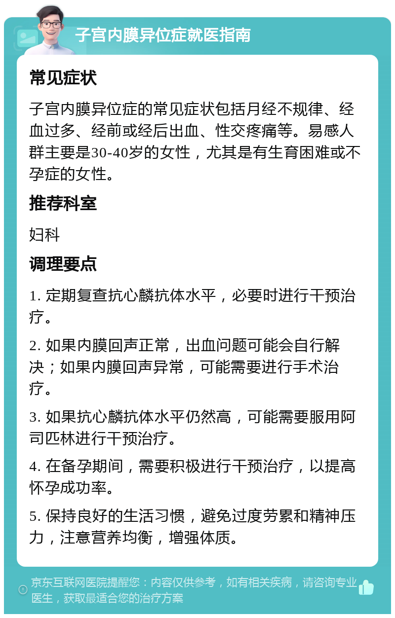 子宫内膜异位症就医指南 常见症状 子宫内膜异位症的常见症状包括月经不规律、经血过多、经前或经后出血、性交疼痛等。易感人群主要是30-40岁的女性，尤其是有生育困难或不孕症的女性。 推荐科室 妇科 调理要点 1. 定期复查抗心麟抗体水平，必要时进行干预治疗。 2. 如果内膜回声正常，出血问题可能会自行解决；如果内膜回声异常，可能需要进行手术治疗。 3. 如果抗心麟抗体水平仍然高，可能需要服用阿司匹林进行干预治疗。 4. 在备孕期间，需要积极进行干预治疗，以提高怀孕成功率。 5. 保持良好的生活习惯，避免过度劳累和精神压力，注意营养均衡，增强体质。