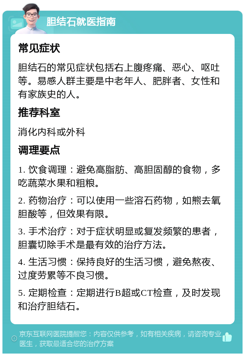 胆结石就医指南 常见症状 胆结石的常见症状包括右上腹疼痛、恶心、呕吐等。易感人群主要是中老年人、肥胖者、女性和有家族史的人。 推荐科室 消化内科或外科 调理要点 1. 饮食调理：避免高脂肪、高胆固醇的食物，多吃蔬菜水果和粗粮。 2. 药物治疗：可以使用一些溶石药物，如熊去氧胆酸等，但效果有限。 3. 手术治疗：对于症状明显或复发频繁的患者，胆囊切除手术是最有效的治疗方法。 4. 生活习惯：保持良好的生活习惯，避免熬夜、过度劳累等不良习惯。 5. 定期检查：定期进行B超或CT检查，及时发现和治疗胆结石。