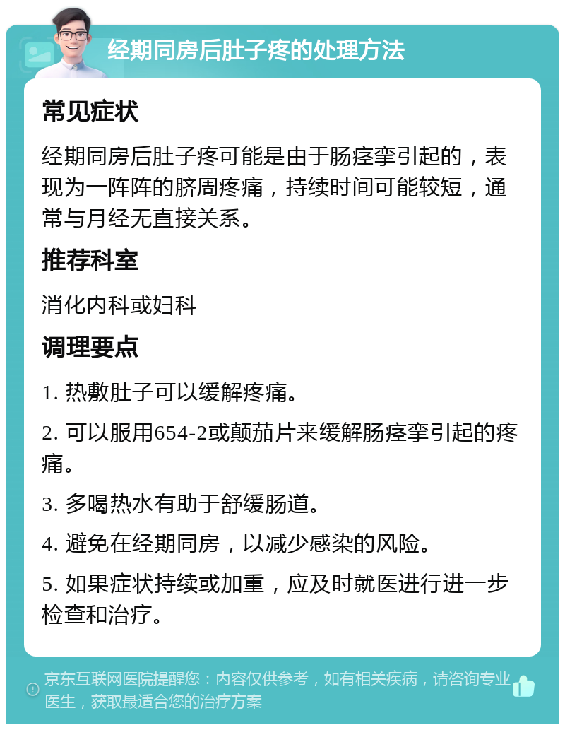 经期同房后肚子疼的处理方法 常见症状 经期同房后肚子疼可能是由于肠痉挛引起的，表现为一阵阵的脐周疼痛，持续时间可能较短，通常与月经无直接关系。 推荐科室 消化内科或妇科 调理要点 1. 热敷肚子可以缓解疼痛。 2. 可以服用654-2或颠茄片来缓解肠痉挛引起的疼痛。 3. 多喝热水有助于舒缓肠道。 4. 避免在经期同房，以减少感染的风险。 5. 如果症状持续或加重，应及时就医进行进一步检查和治疗。