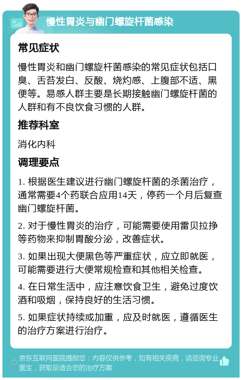 慢性胃炎与幽门螺旋杆菌感染 常见症状 慢性胃炎和幽门螺旋杆菌感染的常见症状包括口臭、舌苔发白、反酸、烧灼感、上腹部不适、黑便等。易感人群主要是长期接触幽门螺旋杆菌的人群和有不良饮食习惯的人群。 推荐科室 消化内科 调理要点 1. 根据医生建议进行幽门螺旋杆菌的杀菌治疗，通常需要4个药联合应用14天，停药一个月后复查幽门螺旋杆菌。 2. 对于慢性胃炎的治疗，可能需要使用雷贝拉挣等药物来抑制胃酸分泌，改善症状。 3. 如果出现大便黑色等严重症状，应立即就医，可能需要进行大便常规检查和其他相关检查。 4. 在日常生活中，应注意饮食卫生，避免过度饮酒和吸烟，保持良好的生活习惯。 5. 如果症状持续或加重，应及时就医，遵循医生的治疗方案进行治疗。