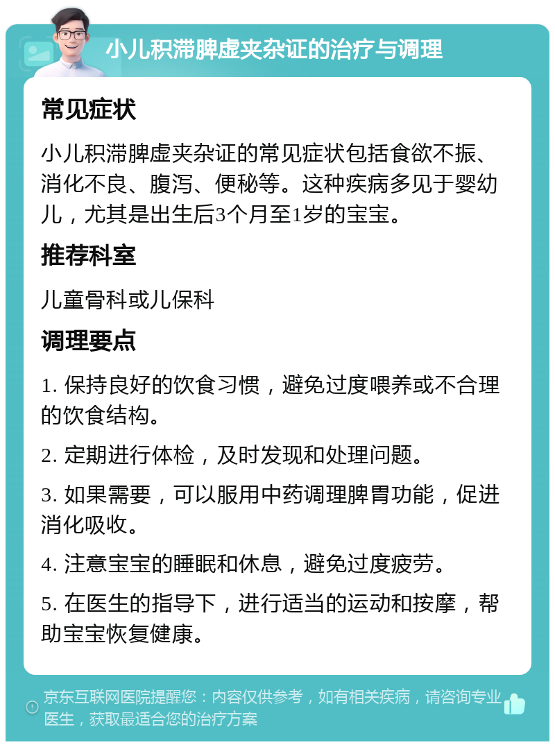 小儿积滞脾虚夹杂证的治疗与调理 常见症状 小儿积滞脾虚夹杂证的常见症状包括食欲不振、消化不良、腹泻、便秘等。这种疾病多见于婴幼儿，尤其是出生后3个月至1岁的宝宝。 推荐科室 儿童骨科或儿保科 调理要点 1. 保持良好的饮食习惯，避免过度喂养或不合理的饮食结构。 2. 定期进行体检，及时发现和处理问题。 3. 如果需要，可以服用中药调理脾胃功能，促进消化吸收。 4. 注意宝宝的睡眠和休息，避免过度疲劳。 5. 在医生的指导下，进行适当的运动和按摩，帮助宝宝恢复健康。