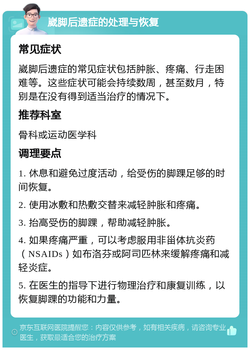 崴脚后遗症的处理与恢复 常见症状 崴脚后遗症的常见症状包括肿胀、疼痛、行走困难等。这些症状可能会持续数周，甚至数月，特别是在没有得到适当治疗的情况下。 推荐科室 骨科或运动医学科 调理要点 1. 休息和避免过度活动，给受伤的脚踝足够的时间恢复。 2. 使用冰敷和热敷交替来减轻肿胀和疼痛。 3. 抬高受伤的脚踝，帮助减轻肿胀。 4. 如果疼痛严重，可以考虑服用非甾体抗炎药（NSAIDs）如布洛芬或阿司匹林来缓解疼痛和减轻炎症。 5. 在医生的指导下进行物理治疗和康复训练，以恢复脚踝的功能和力量。