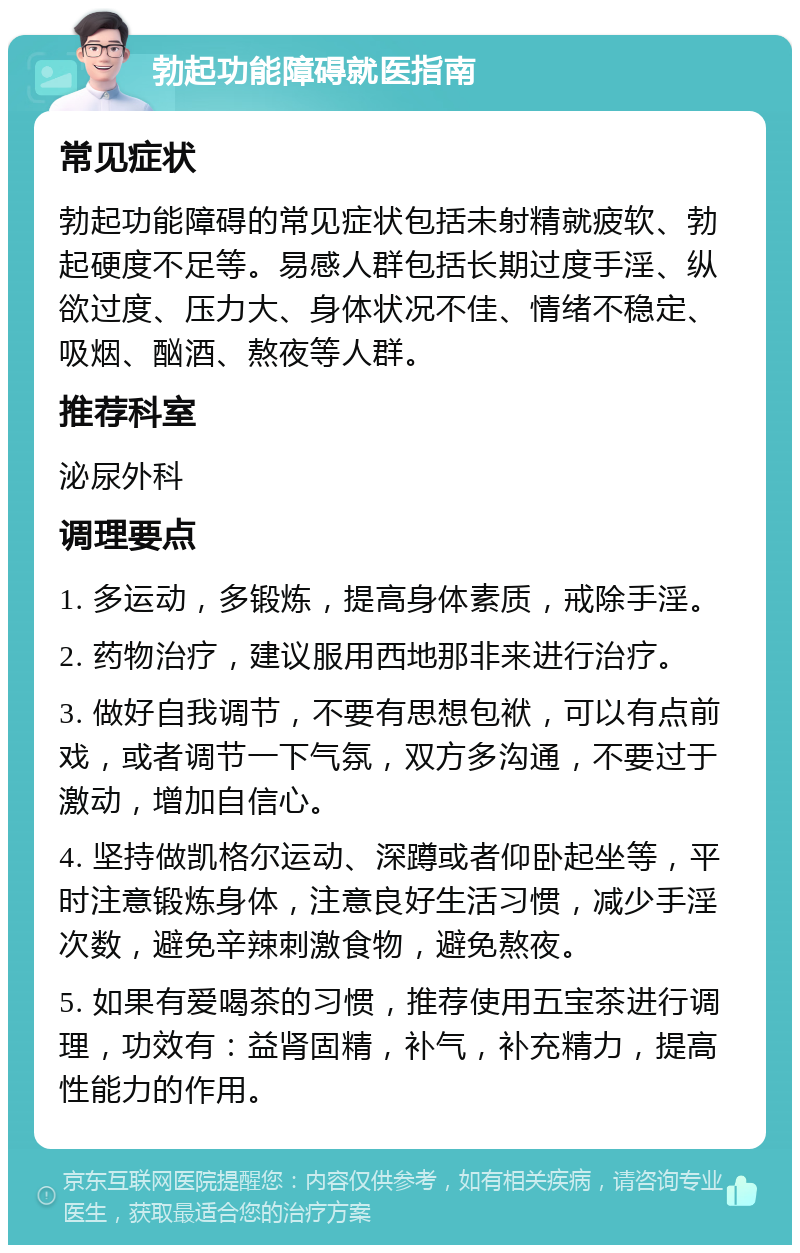 勃起功能障碍就医指南 常见症状 勃起功能障碍的常见症状包括未射精就疲软、勃起硬度不足等。易感人群包括长期过度手淫、纵欲过度、压力大、身体状况不佳、情绪不稳定、吸烟、酗酒、熬夜等人群。 推荐科室 泌尿外科 调理要点 1. 多运动，多锻炼，提高身体素质，戒除手淫。 2. 药物治疗，建议服用西地那非来进行治疗。 3. 做好自我调节，不要有思想包袱，可以有点前戏，或者调节一下气氛，双方多沟通，不要过于激动，增加自信心。 4. 坚持做凯格尔运动、深蹲或者仰卧起坐等，平时注意锻炼身体，注意良好生活习惯，减少手淫次数，避免辛辣刺激食物，避免熬夜。 5. 如果有爱喝茶的习惯，推荐使用五宝茶进行调理，功效有：益肾固精，补气，补充精力，提高性能力的作用。