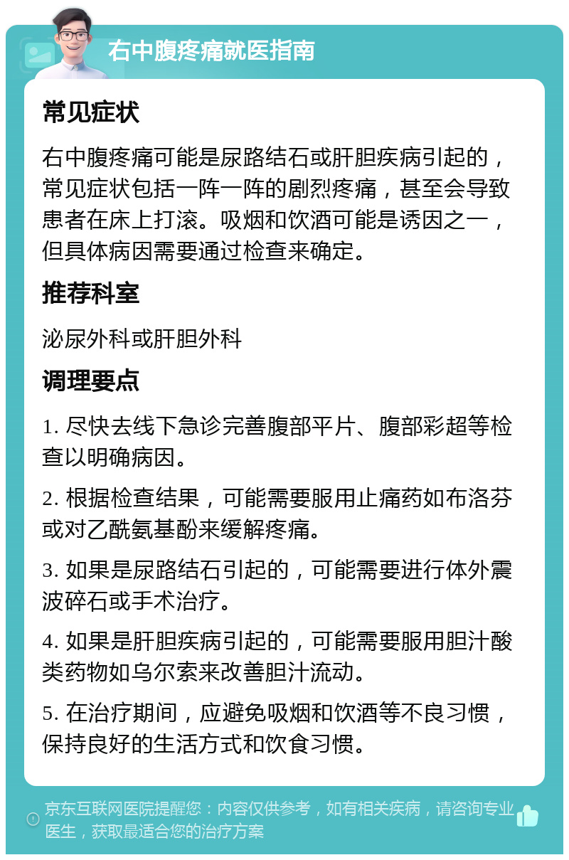 右中腹疼痛就医指南 常见症状 右中腹疼痛可能是尿路结石或肝胆疾病引起的，常见症状包括一阵一阵的剧烈疼痛，甚至会导致患者在床上打滚。吸烟和饮酒可能是诱因之一，但具体病因需要通过检查来确定。 推荐科室 泌尿外科或肝胆外科 调理要点 1. 尽快去线下急诊完善腹部平片、腹部彩超等检查以明确病因。 2. 根据检查结果，可能需要服用止痛药如布洛芬或对乙酰氨基酚来缓解疼痛。 3. 如果是尿路结石引起的，可能需要进行体外震波碎石或手术治疗。 4. 如果是肝胆疾病引起的，可能需要服用胆汁酸类药物如乌尔索来改善胆汁流动。 5. 在治疗期间，应避免吸烟和饮酒等不良习惯，保持良好的生活方式和饮食习惯。