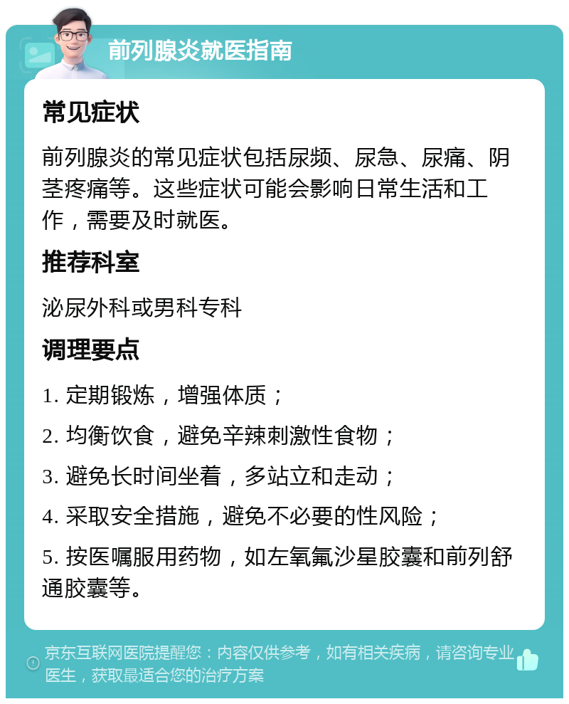 前列腺炎就医指南 常见症状 前列腺炎的常见症状包括尿频、尿急、尿痛、阴茎疼痛等。这些症状可能会影响日常生活和工作，需要及时就医。 推荐科室 泌尿外科或男科专科 调理要点 1. 定期锻炼，增强体质； 2. 均衡饮食，避免辛辣刺激性食物； 3. 避免长时间坐着，多站立和走动； 4. 采取安全措施，避免不必要的性风险； 5. 按医嘱服用药物，如左氧氟沙星胶囊和前列舒通胶囊等。