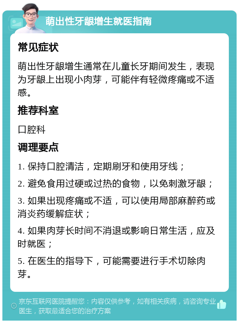 萌出性牙龈增生就医指南 常见症状 萌出性牙龈增生通常在儿童长牙期间发生，表现为牙龈上出现小肉芽，可能伴有轻微疼痛或不适感。 推荐科室 口腔科 调理要点 1. 保持口腔清洁，定期刷牙和使用牙线； 2. 避免食用过硬或过热的食物，以免刺激牙龈； 3. 如果出现疼痛或不适，可以使用局部麻醉药或消炎药缓解症状； 4. 如果肉芽长时间不消退或影响日常生活，应及时就医； 5. 在医生的指导下，可能需要进行手术切除肉芽。