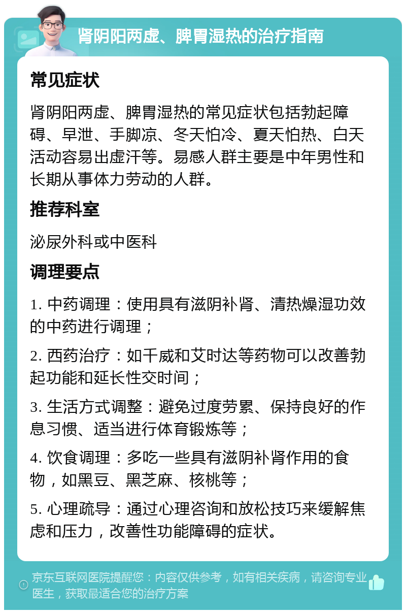 肾阴阳两虚、脾胃湿热的治疗指南 常见症状 肾阴阳两虚、脾胃湿热的常见症状包括勃起障碍、早泄、手脚凉、冬天怕冷、夏天怕热、白天活动容易出虚汗等。易感人群主要是中年男性和长期从事体力劳动的人群。 推荐科室 泌尿外科或中医科 调理要点 1. 中药调理：使用具有滋阴补肾、清热燥湿功效的中药进行调理； 2. 西药治疗：如千威和艾时达等药物可以改善勃起功能和延长性交时间； 3. 生活方式调整：避免过度劳累、保持良好的作息习惯、适当进行体育锻炼等； 4. 饮食调理：多吃一些具有滋阴补肾作用的食物，如黑豆、黑芝麻、核桃等； 5. 心理疏导：通过心理咨询和放松技巧来缓解焦虑和压力，改善性功能障碍的症状。