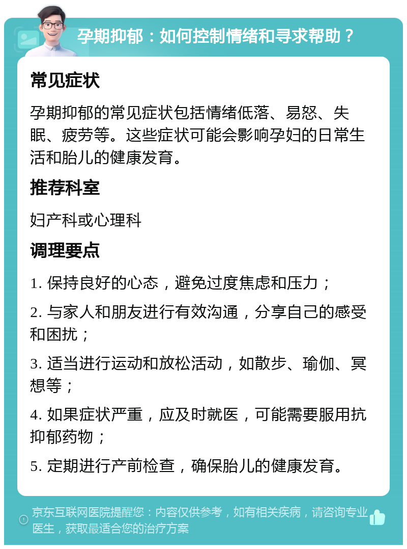 孕期抑郁：如何控制情绪和寻求帮助？ 常见症状 孕期抑郁的常见症状包括情绪低落、易怒、失眠、疲劳等。这些症状可能会影响孕妇的日常生活和胎儿的健康发育。 推荐科室 妇产科或心理科 调理要点 1. 保持良好的心态，避免过度焦虑和压力； 2. 与家人和朋友进行有效沟通，分享自己的感受和困扰； 3. 适当进行运动和放松活动，如散步、瑜伽、冥想等； 4. 如果症状严重，应及时就医，可能需要服用抗抑郁药物； 5. 定期进行产前检查，确保胎儿的健康发育。