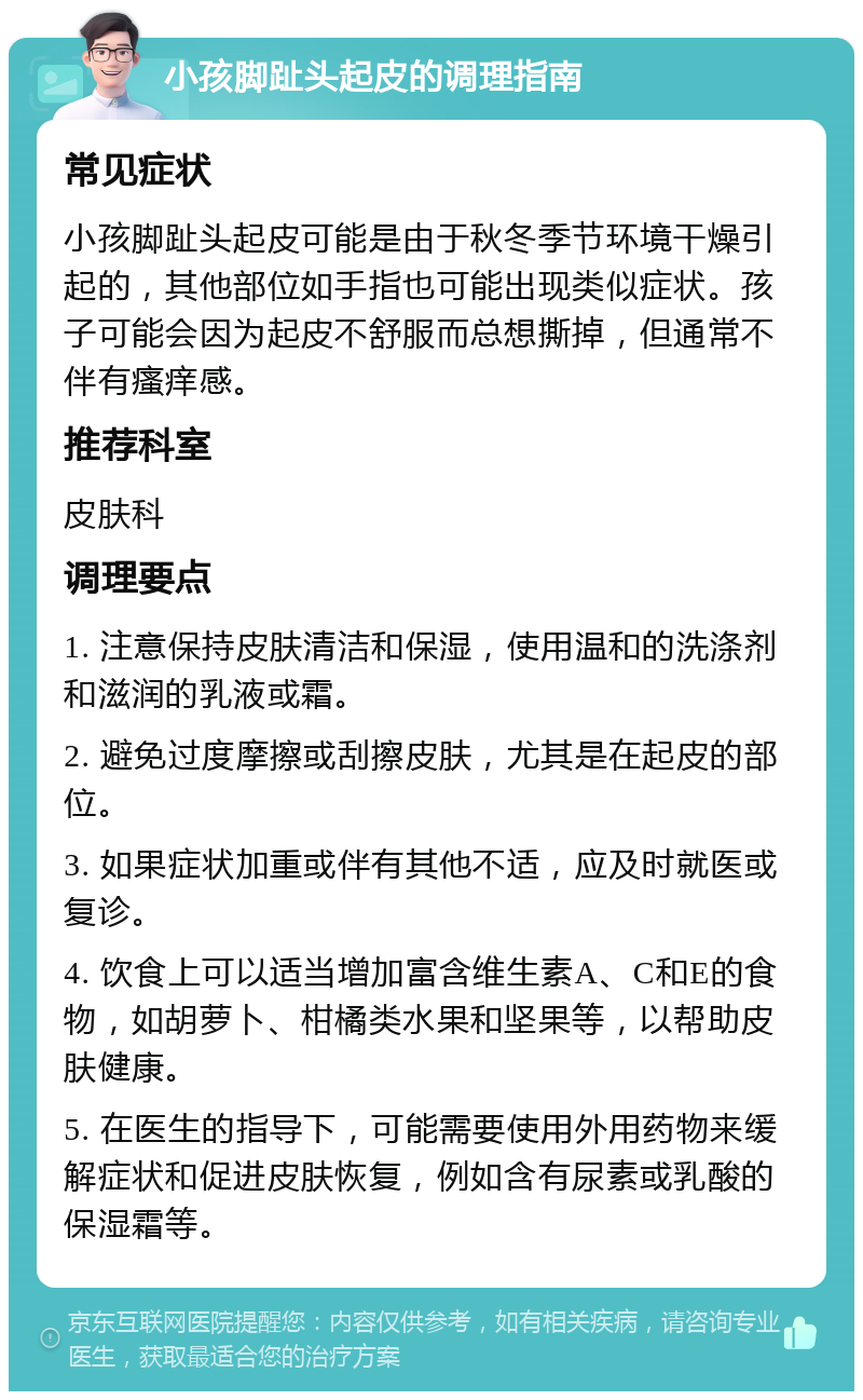 小孩脚趾头起皮的调理指南 常见症状 小孩脚趾头起皮可能是由于秋冬季节环境干燥引起的，其他部位如手指也可能出现类似症状。孩子可能会因为起皮不舒服而总想撕掉，但通常不伴有瘙痒感。 推荐科室 皮肤科 调理要点 1. 注意保持皮肤清洁和保湿，使用温和的洗涤剂和滋润的乳液或霜。 2. 避免过度摩擦或刮擦皮肤，尤其是在起皮的部位。 3. 如果症状加重或伴有其他不适，应及时就医或复诊。 4. 饮食上可以适当增加富含维生素A、C和E的食物，如胡萝卜、柑橘类水果和坚果等，以帮助皮肤健康。 5. 在医生的指导下，可能需要使用外用药物来缓解症状和促进皮肤恢复，例如含有尿素或乳酸的保湿霜等。