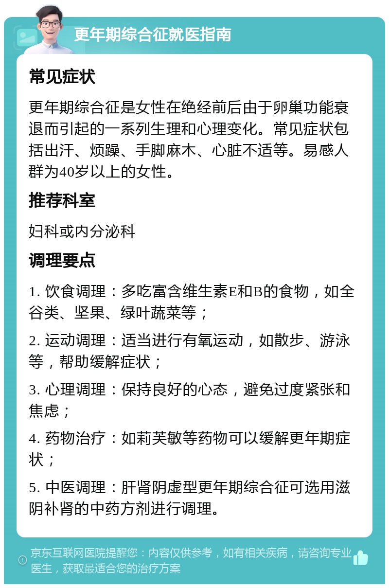 更年期综合征就医指南 常见症状 更年期综合征是女性在绝经前后由于卵巢功能衰退而引起的一系列生理和心理变化。常见症状包括出汗、烦躁、手脚麻木、心脏不适等。易感人群为40岁以上的女性。 推荐科室 妇科或内分泌科 调理要点 1. 饮食调理：多吃富含维生素E和B的食物，如全谷类、坚果、绿叶蔬菜等； 2. 运动调理：适当进行有氧运动，如散步、游泳等，帮助缓解症状； 3. 心理调理：保持良好的心态，避免过度紧张和焦虑； 4. 药物治疗：如莉芙敏等药物可以缓解更年期症状； 5. 中医调理：肝肾阴虚型更年期综合征可选用滋阴补肾的中药方剂进行调理。