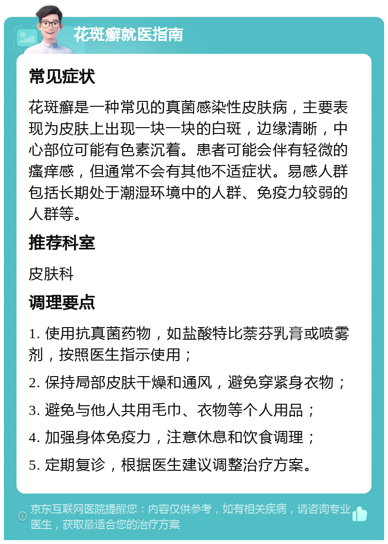 花斑癣就医指南 常见症状 花斑癣是一种常见的真菌感染性皮肤病，主要表现为皮肤上出现一块一块的白斑，边缘清晰，中心部位可能有色素沉着。患者可能会伴有轻微的瘙痒感，但通常不会有其他不适症状。易感人群包括长期处于潮湿环境中的人群、免疫力较弱的人群等。 推荐科室 皮肤科 调理要点 1. 使用抗真菌药物，如盐酸特比萘芬乳膏或喷雾剂，按照医生指示使用； 2. 保持局部皮肤干燥和通风，避免穿紧身衣物； 3. 避免与他人共用毛巾、衣物等个人用品； 4. 加强身体免疫力，注意休息和饮食调理； 5. 定期复诊，根据医生建议调整治疗方案。