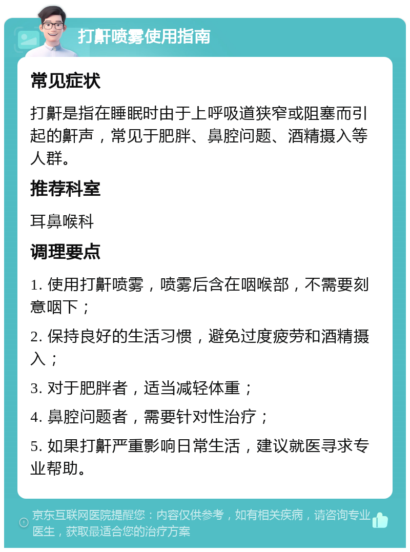 打鼾喷雾使用指南 常见症状 打鼾是指在睡眠时由于上呼吸道狭窄或阻塞而引起的鼾声，常见于肥胖、鼻腔问题、酒精摄入等人群。 推荐科室 耳鼻喉科 调理要点 1. 使用打鼾喷雾，喷雾后含在咽喉部，不需要刻意咽下； 2. 保持良好的生活习惯，避免过度疲劳和酒精摄入； 3. 对于肥胖者，适当减轻体重； 4. 鼻腔问题者，需要针对性治疗； 5. 如果打鼾严重影响日常生活，建议就医寻求专业帮助。