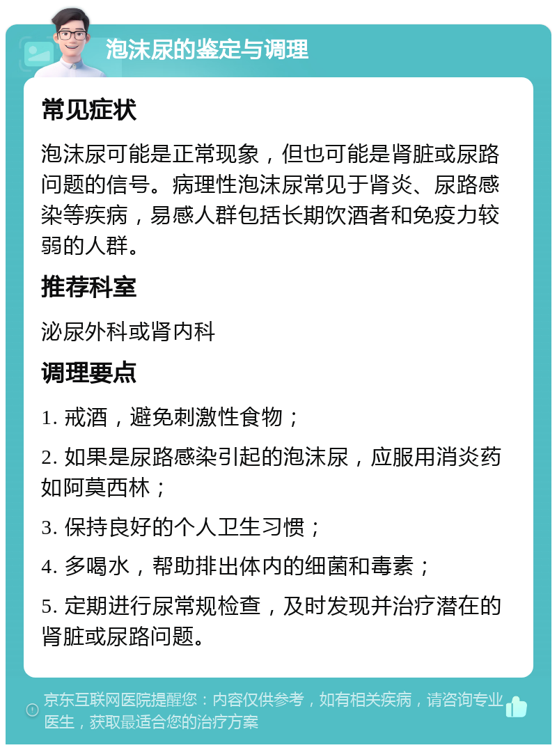 泡沫尿的鉴定与调理 常见症状 泡沫尿可能是正常现象，但也可能是肾脏或尿路问题的信号。病理性泡沫尿常见于肾炎、尿路感染等疾病，易感人群包括长期饮酒者和免疫力较弱的人群。 推荐科室 泌尿外科或肾内科 调理要点 1. 戒酒，避免刺激性食物； 2. 如果是尿路感染引起的泡沫尿，应服用消炎药如阿莫西林； 3. 保持良好的个人卫生习惯； 4. 多喝水，帮助排出体内的细菌和毒素； 5. 定期进行尿常规检查，及时发现并治疗潜在的肾脏或尿路问题。