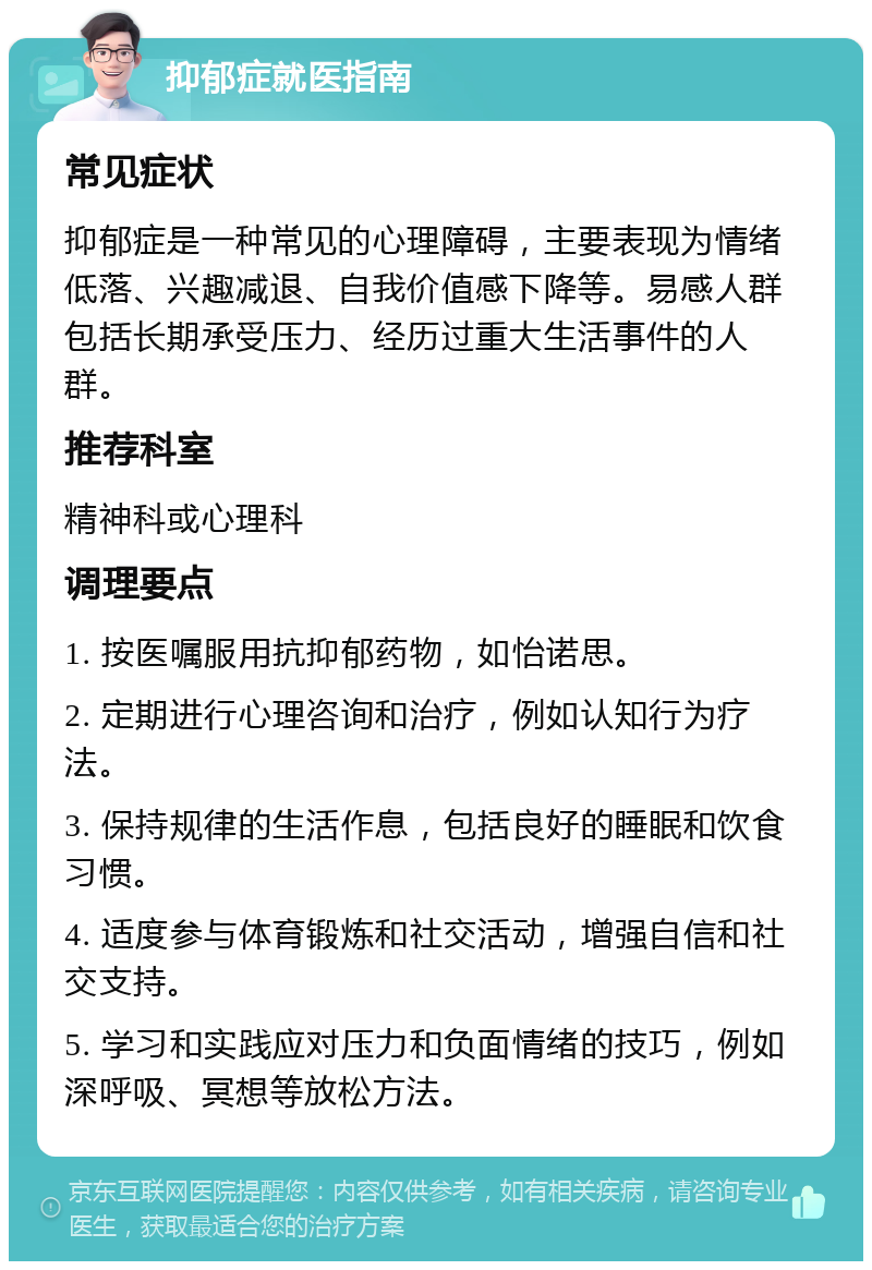 抑郁症就医指南 常见症状 抑郁症是一种常见的心理障碍，主要表现为情绪低落、兴趣减退、自我价值感下降等。易感人群包括长期承受压力、经历过重大生活事件的人群。 推荐科室 精神科或心理科 调理要点 1. 按医嘱服用抗抑郁药物，如怡诺思。 2. 定期进行心理咨询和治疗，例如认知行为疗法。 3. 保持规律的生活作息，包括良好的睡眠和饮食习惯。 4. 适度参与体育锻炼和社交活动，增强自信和社交支持。 5. 学习和实践应对压力和负面情绪的技巧，例如深呼吸、冥想等放松方法。