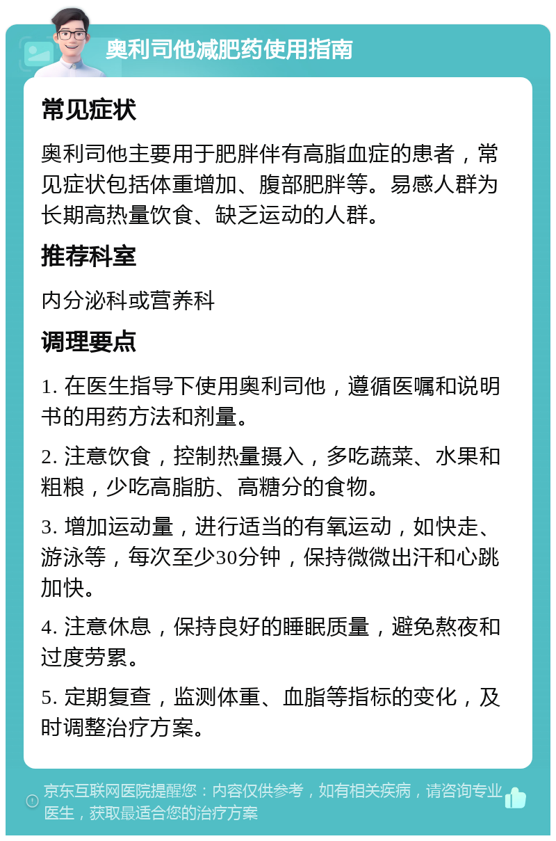 奥利司他减肥药使用指南 常见症状 奥利司他主要用于肥胖伴有高脂血症的患者，常见症状包括体重增加、腹部肥胖等。易感人群为长期高热量饮食、缺乏运动的人群。 推荐科室 内分泌科或营养科 调理要点 1. 在医生指导下使用奥利司他，遵循医嘱和说明书的用药方法和剂量。 2. 注意饮食，控制热量摄入，多吃蔬菜、水果和粗粮，少吃高脂肪、高糖分的食物。 3. 增加运动量，进行适当的有氧运动，如快走、游泳等，每次至少30分钟，保持微微出汗和心跳加快。 4. 注意休息，保持良好的睡眠质量，避免熬夜和过度劳累。 5. 定期复查，监测体重、血脂等指标的变化，及时调整治疗方案。