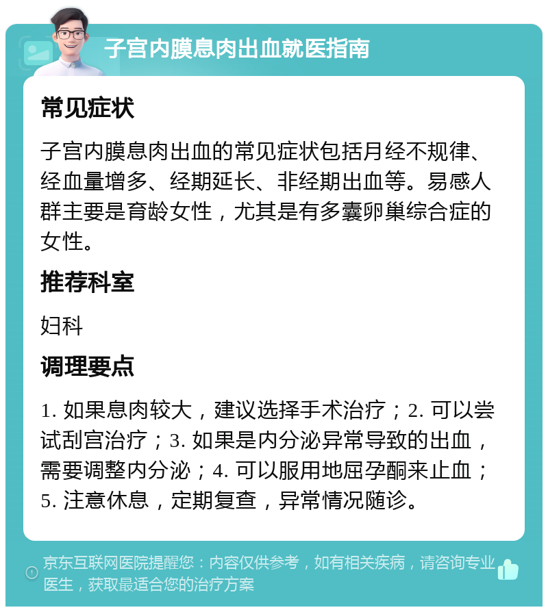 子宫内膜息肉出血就医指南 常见症状 子宫内膜息肉出血的常见症状包括月经不规律、经血量增多、经期延长、非经期出血等。易感人群主要是育龄女性，尤其是有多囊卵巢综合症的女性。 推荐科室 妇科 调理要点 1. 如果息肉较大，建议选择手术治疗；2. 可以尝试刮宫治疗；3. 如果是内分泌异常导致的出血，需要调整内分泌；4. 可以服用地屈孕酮来止血；5. 注意休息，定期复查，异常情况随诊。