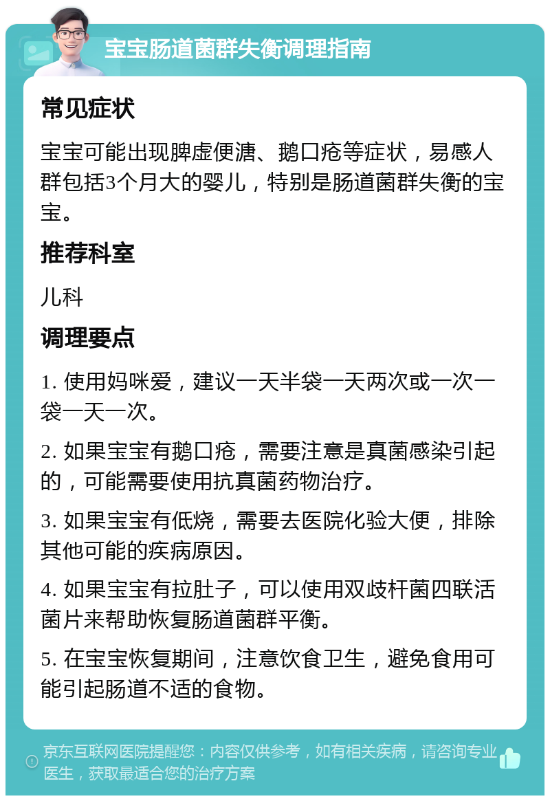 宝宝肠道菌群失衡调理指南 常见症状 宝宝可能出现脾虚便溏、鹅口疮等症状，易感人群包括3个月大的婴儿，特别是肠道菌群失衡的宝宝。 推荐科室 儿科 调理要点 1. 使用妈咪爱，建议一天半袋一天两次或一次一袋一天一次。 2. 如果宝宝有鹅口疮，需要注意是真菌感染引起的，可能需要使用抗真菌药物治疗。 3. 如果宝宝有低烧，需要去医院化验大便，排除其他可能的疾病原因。 4. 如果宝宝有拉肚子，可以使用双歧杆菌四联活菌片来帮助恢复肠道菌群平衡。 5. 在宝宝恢复期间，注意饮食卫生，避免食用可能引起肠道不适的食物。