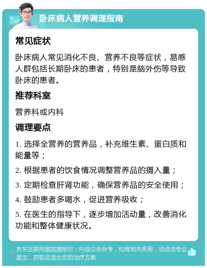 卧床病人营养调理指南 常见症状 卧床病人常见消化不良、营养不良等症状，易感人群包括长期卧床的患者，特别是脑外伤等导致卧床的患者。 推荐科室 营养科或内科 调理要点 1. 选择全营养的营养品，补充维生素、蛋白质和能量等； 2. 根据患者的饮食情况调整营养品的摄入量； 3. 定期检查肝肾功能，确保营养品的安全使用； 4. 鼓励患者多喝水，促进营养吸收； 5. 在医生的指导下，逐步增加活动量，改善消化功能和整体健康状况。