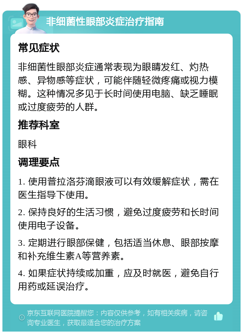 非细菌性眼部炎症治疗指南 常见症状 非细菌性眼部炎症通常表现为眼睛发红、灼热感、异物感等症状，可能伴随轻微疼痛或视力模糊。这种情况多见于长时间使用电脑、缺乏睡眠或过度疲劳的人群。 推荐科室 眼科 调理要点 1. 使用普拉洛芬滴眼液可以有效缓解症状，需在医生指导下使用。 2. 保持良好的生活习惯，避免过度疲劳和长时间使用电子设备。 3. 定期进行眼部保健，包括适当休息、眼部按摩和补充维生素A等营养素。 4. 如果症状持续或加重，应及时就医，避免自行用药或延误治疗。