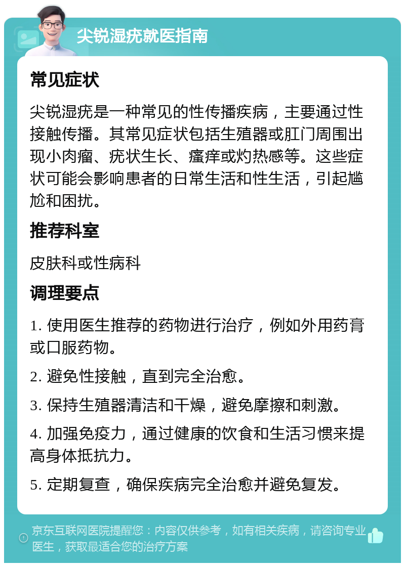 尖锐湿疣就医指南 常见症状 尖锐湿疣是一种常见的性传播疾病，主要通过性接触传播。其常见症状包括生殖器或肛门周围出现小肉瘤、疣状生长、瘙痒或灼热感等。这些症状可能会影响患者的日常生活和性生活，引起尴尬和困扰。 推荐科室 皮肤科或性病科 调理要点 1. 使用医生推荐的药物进行治疗，例如外用药膏或口服药物。 2. 避免性接触，直到完全治愈。 3. 保持生殖器清洁和干燥，避免摩擦和刺激。 4. 加强免疫力，通过健康的饮食和生活习惯来提高身体抵抗力。 5. 定期复查，确保疾病完全治愈并避免复发。