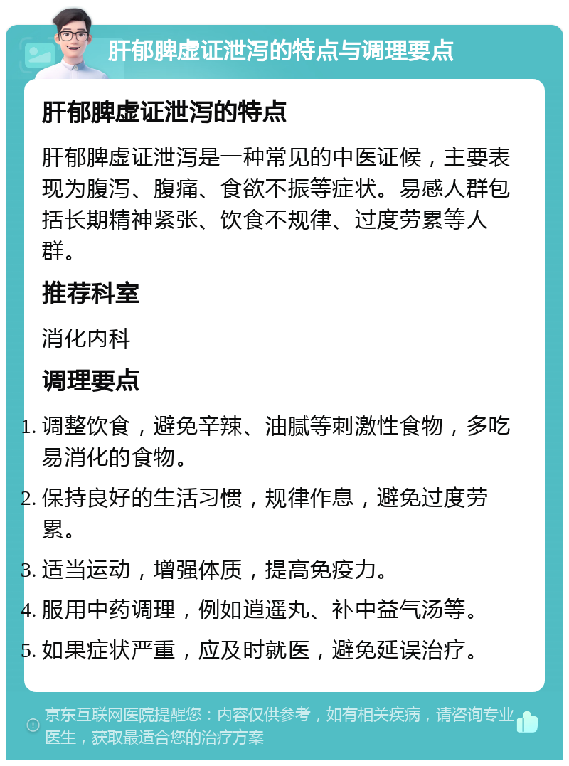 肝郁脾虚证泄泻的特点与调理要点 肝郁脾虚证泄泻的特点 肝郁脾虚证泄泻是一种常见的中医证候，主要表现为腹泻、腹痛、食欲不振等症状。易感人群包括长期精神紧张、饮食不规律、过度劳累等人群。 推荐科室 消化内科 调理要点 调整饮食，避免辛辣、油腻等刺激性食物，多吃易消化的食物。 保持良好的生活习惯，规律作息，避免过度劳累。 适当运动，增强体质，提高免疫力。 服用中药调理，例如逍遥丸、补中益气汤等。 如果症状严重，应及时就医，避免延误治疗。