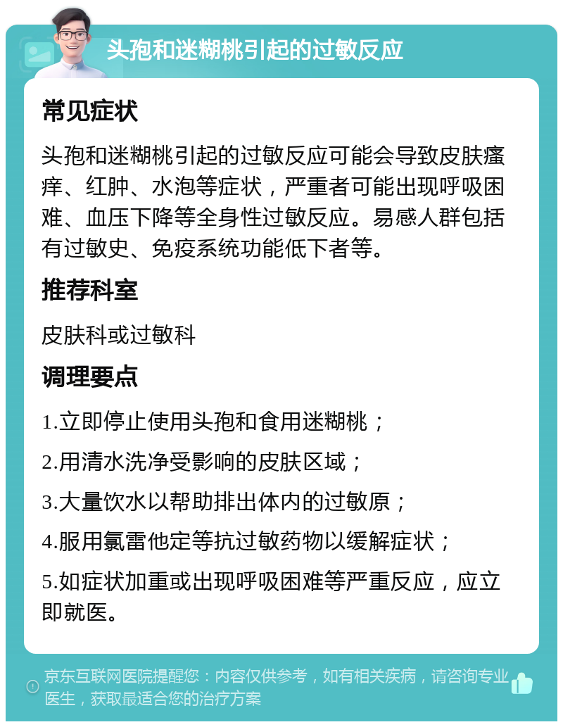 头孢和迷糊桃引起的过敏反应 常见症状 头孢和迷糊桃引起的过敏反应可能会导致皮肤瘙痒、红肿、水泡等症状，严重者可能出现呼吸困难、血压下降等全身性过敏反应。易感人群包括有过敏史、免疫系统功能低下者等。 推荐科室 皮肤科或过敏科 调理要点 1.立即停止使用头孢和食用迷糊桃； 2.用清水洗净受影响的皮肤区域； 3.大量饮水以帮助排出体内的过敏原； 4.服用氯雷他定等抗过敏药物以缓解症状； 5.如症状加重或出现呼吸困难等严重反应，应立即就医。