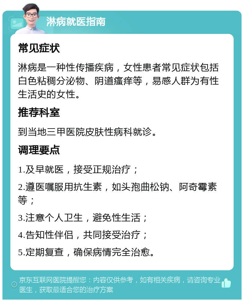 淋病就医指南 常见症状 淋病是一种性传播疾病，女性患者常见症状包括白色粘稠分泌物、阴道瘙痒等，易感人群为有性生活史的女性。 推荐科室 到当地三甲医院皮肤性病科就诊。 调理要点 1.及早就医，接受正规治疗； 2.遵医嘱服用抗生素，如头孢曲松钠、阿奇霉素等； 3.注意个人卫生，避免性生活； 4.告知性伴侣，共同接受治疗； 5.定期复查，确保病情完全治愈。