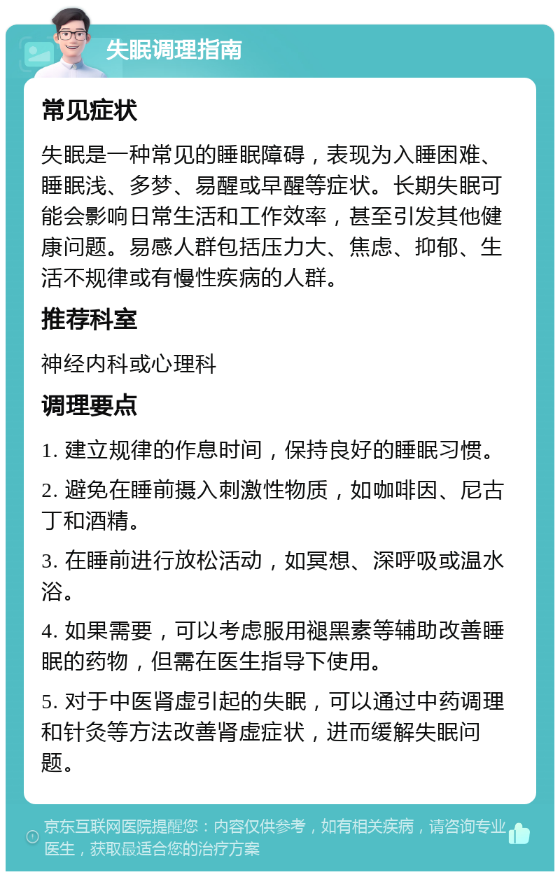 失眠调理指南 常见症状 失眠是一种常见的睡眠障碍，表现为入睡困难、睡眠浅、多梦、易醒或早醒等症状。长期失眠可能会影响日常生活和工作效率，甚至引发其他健康问题。易感人群包括压力大、焦虑、抑郁、生活不规律或有慢性疾病的人群。 推荐科室 神经内科或心理科 调理要点 1. 建立规律的作息时间，保持良好的睡眠习惯。 2. 避免在睡前摄入刺激性物质，如咖啡因、尼古丁和酒精。 3. 在睡前进行放松活动，如冥想、深呼吸或温水浴。 4. 如果需要，可以考虑服用褪黑素等辅助改善睡眠的药物，但需在医生指导下使用。 5. 对于中医肾虚引起的失眠，可以通过中药调理和针灸等方法改善肾虚症状，进而缓解失眠问题。