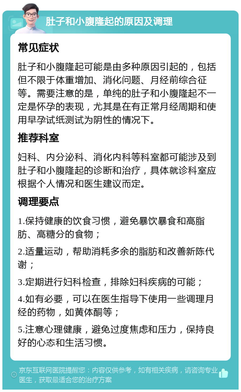 肚子和小腹隆起的原因及调理 常见症状 肚子和小腹隆起可能是由多种原因引起的，包括但不限于体重增加、消化问题、月经前综合征等。需要注意的是，单纯的肚子和小腹隆起不一定是怀孕的表现，尤其是在有正常月经周期和使用早孕试纸测试为阴性的情况下。 推荐科室 妇科、内分泌科、消化内科等科室都可能涉及到肚子和小腹隆起的诊断和治疗，具体就诊科室应根据个人情况和医生建议而定。 调理要点 1.保持健康的饮食习惯，避免暴饮暴食和高脂肪、高糖分的食物； 2.适量运动，帮助消耗多余的脂肪和改善新陈代谢； 3.定期进行妇科检查，排除妇科疾病的可能； 4.如有必要，可以在医生指导下使用一些调理月经的药物，如黄体酮等； 5.注意心理健康，避免过度焦虑和压力，保持良好的心态和生活习惯。