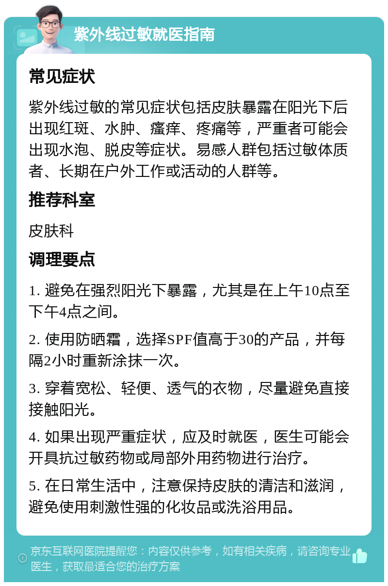 紫外线过敏就医指南 常见症状 紫外线过敏的常见症状包括皮肤暴露在阳光下后出现红斑、水肿、瘙痒、疼痛等，严重者可能会出现水泡、脱皮等症状。易感人群包括过敏体质者、长期在户外工作或活动的人群等。 推荐科室 皮肤科 调理要点 1. 避免在强烈阳光下暴露，尤其是在上午10点至下午4点之间。 2. 使用防晒霜，选择SPF值高于30的产品，并每隔2小时重新涂抹一次。 3. 穿着宽松、轻便、透气的衣物，尽量避免直接接触阳光。 4. 如果出现严重症状，应及时就医，医生可能会开具抗过敏药物或局部外用药物进行治疗。 5. 在日常生活中，注意保持皮肤的清洁和滋润，避免使用刺激性强的化妆品或洗浴用品。